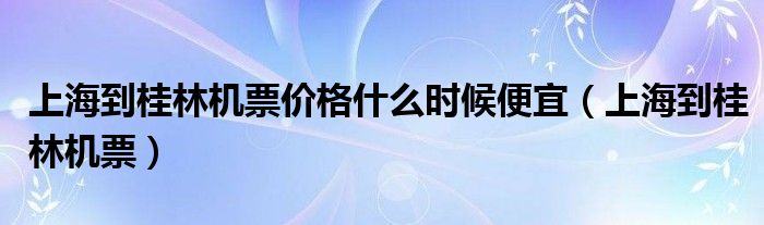 上海到桂林机票价格什么时候便宜（上海到桂林机票）