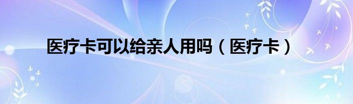 医疗卡可以给亲人用吗（医疗卡）