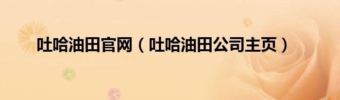 吐哈油田官网（吐哈油田公司主页）