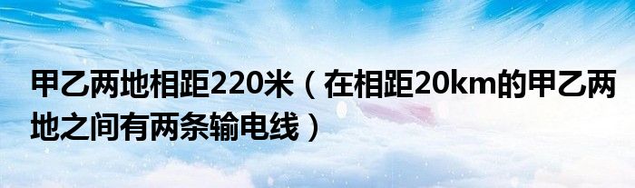 甲乙两地相距220米（在相距20km的甲乙两地之间有两条输电线）