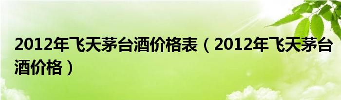 2012年飞天茅台酒价格表（2012年飞天茅台酒价格）