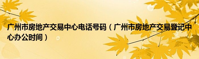 广州市房地产交易中心电话号码（广州市房地产交易登记中心办公时间）