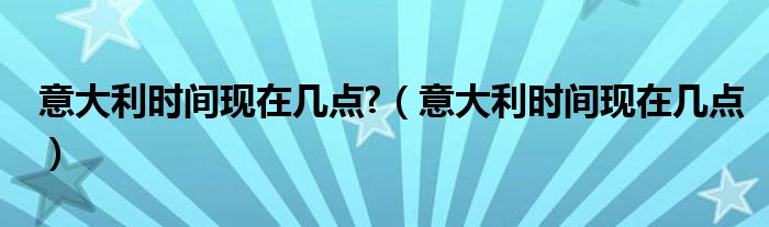 意大利时间现在几点?（意大利时间现在几点）