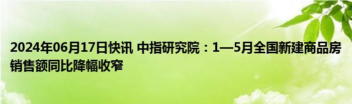 2024年06月17日快讯 中指研究院：1—5月全国新建商品房销售额同比降幅收窄