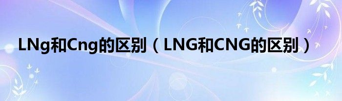 LNg和Cng的区别（LNG和CNG的区别）