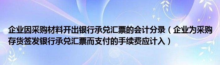 企业因采购材料开出银行承兑汇票的会计分录（企业为采购存货签发银行承兑汇票而支付的手续费应计入）