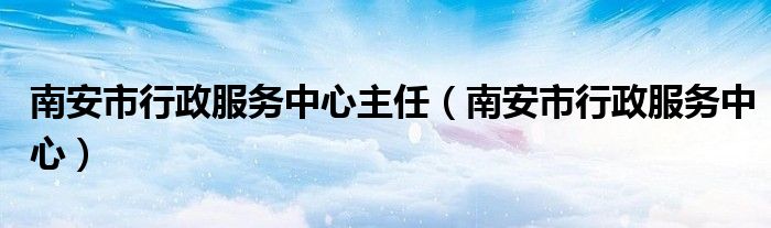 南安市行政服务中心主任（南安市行政服务中心）