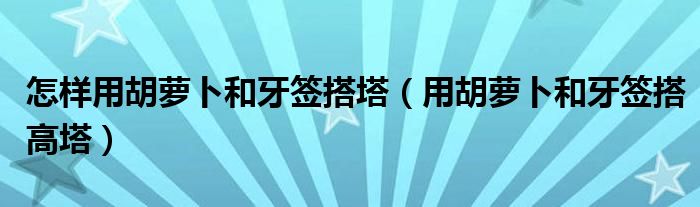 怎样用胡萝卜和牙签搭塔（用胡萝卜和牙签搭高塔）