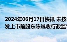 2024年06月17日快讯 未按承诺减持公司股份，德艺文创首发上市前股东陈岚收行政监管措施决定书