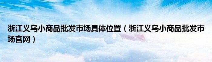 浙江义乌小商品批发市场具体位置（浙江义乌小商品批发市场官网）