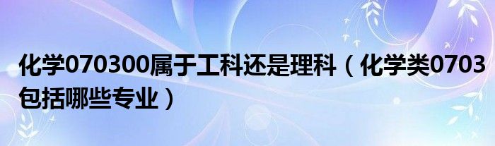 化学070300属于工科还是理科（化学类0703包括哪些专业）