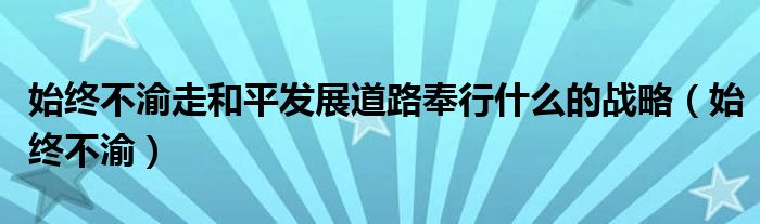 始终不渝走和平发展道路奉行什么的战略（始终不渝）