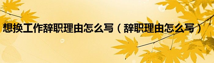 想换工作辞职理由怎么写（辞职理由怎么写）