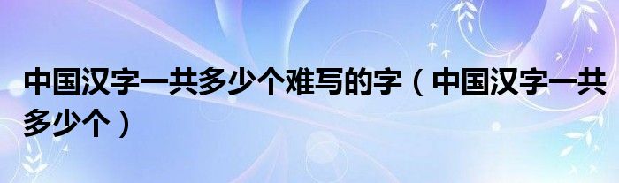 中国汉字一共多少个难写的字（中国汉字一共多少个）