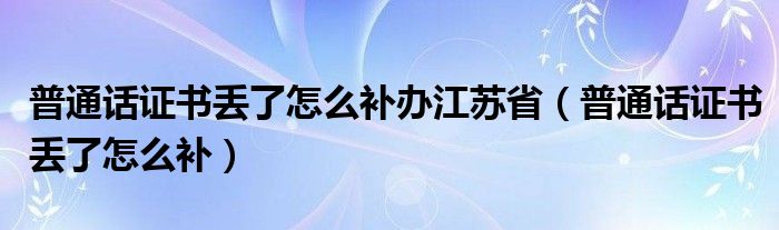 普通话证书丢了怎么补办江苏省（普通话证书丢了怎么补）