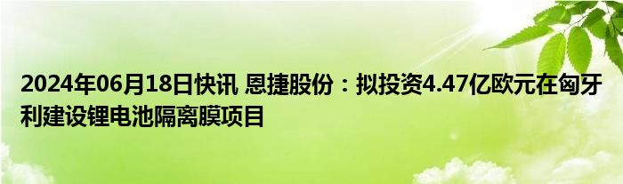 2024年06月18日快讯 恩捷股份：拟投资4.47亿欧元在匈牙利建设锂电池隔离膜项目