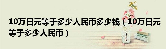 10万日元等于多少人民币多少钱（10万日元等于多少人民币）