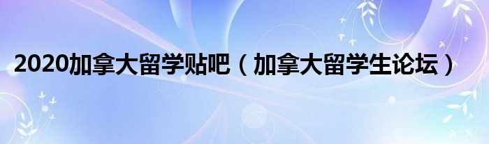 2020加拿大留学贴吧（加拿大留学生论坛）