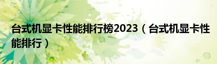 台式机显卡性能排行榜2023（台式机显卡性能排行）