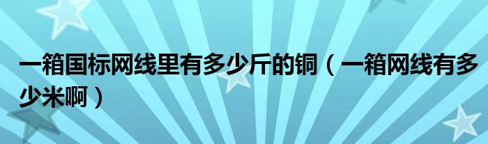 一箱国标网线里有多少斤的铜（一箱网线有多少米啊）