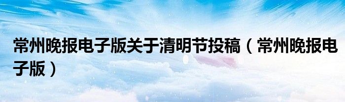 常州晚报电子版关于清明节投稿（常州晚报电子版）