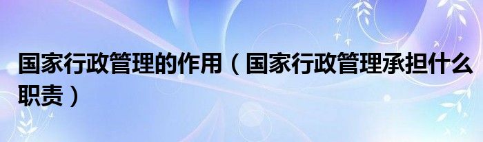 国家行政管理的作用（国家行政管理承担什么职责）