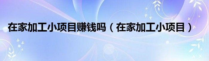 在家加工小项目赚钱吗（在家加工小项目）