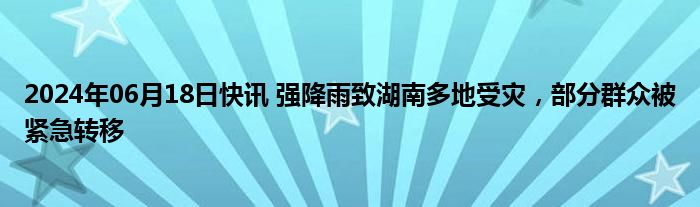 2024年06月18日快讯 强降雨致湖南多地受灾，部分群众被紧急转移