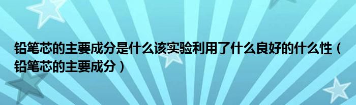 铅笔芯的主要成分是什么该实验利用了什么良好的什么性（铅笔芯的主要成分）