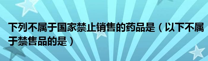 下列不属于国家禁止销售的药品是（以下不属于禁售品的是）