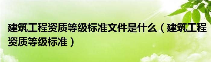 建筑工程资质等级标准文件是什么（建筑工程资质等级标准）