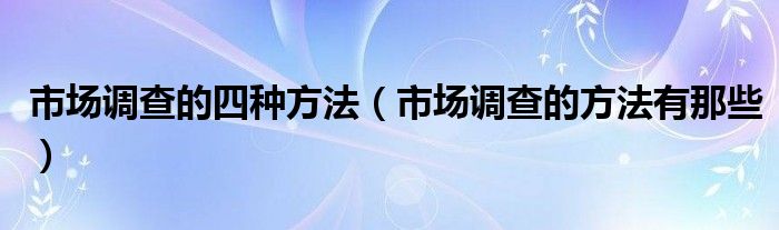 市场调查的四种方法（市场调查的方法有那些）