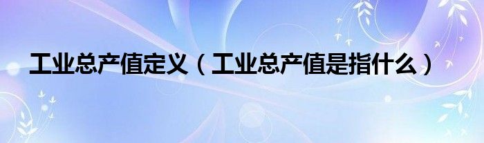 工业总产值定义（工业总产值是指什么）