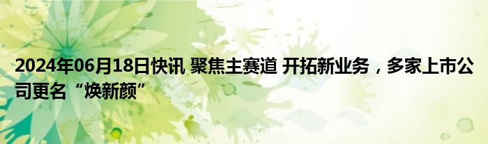 2024年06月18日快讯 聚焦主赛道 开拓新业务，多家上市公司更名“焕新颜”