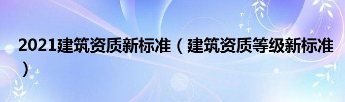 2021建筑资质新标准（建筑资质等级新标准）