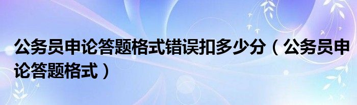 公务员申论答题格式错误扣多少分（公务员申论答题格式）