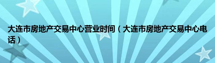 大连市房地产交易中心营业时间（大连市房地产交易中心电话）