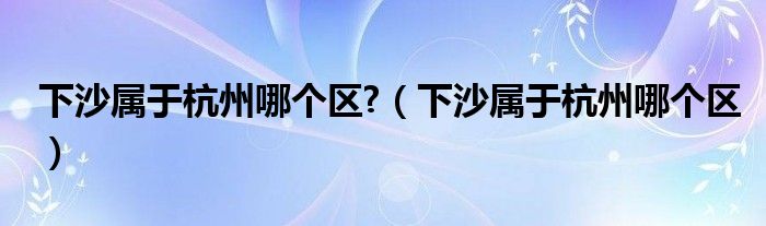 下沙属于杭州哪个区?（下沙属于杭州哪个区）