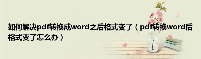 如何解决pdf转换成word之后格式变了（pdf转换word后格式变了怎么办）