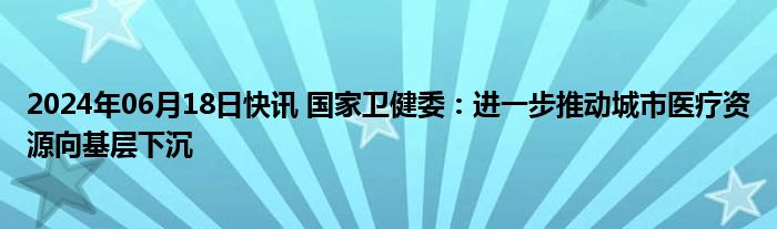 2024年06月18日快讯 国家卫健委：进一步推动城市医疗资源向基层下沉