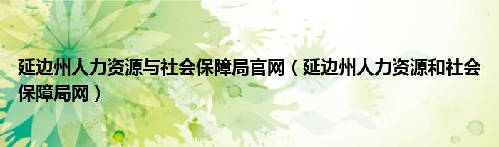 延边州人力资源与社会保障局官网（延边州人力资源和社会保障局网）