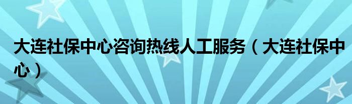 大连社保中心咨询热线人工服务（大连社保中心）