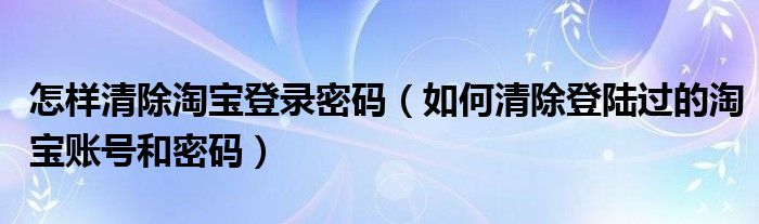 怎样清除淘宝登录密码（如何清除登陆过的淘宝账号和密码）