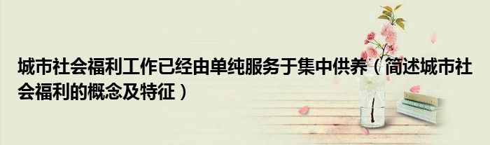 城市社会福利工作已经由单纯服务于集中供养（简述城市社会福利的概念及特征）