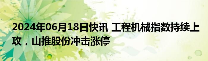 2024年06月18日快讯 工程机械指数持续上攻，山推股份冲击涨停