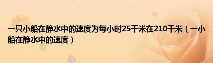 一只小船在静水中的速度为每小时25千米在210千米（一小船在静水中的速度）