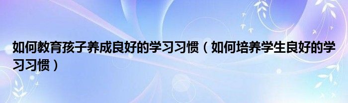 如何教育孩子养成良好的学习习惯（如何培养学生良好的学习习惯）