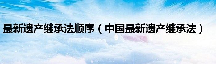 最新遗产继承法顺序（中国最新遗产继承法）