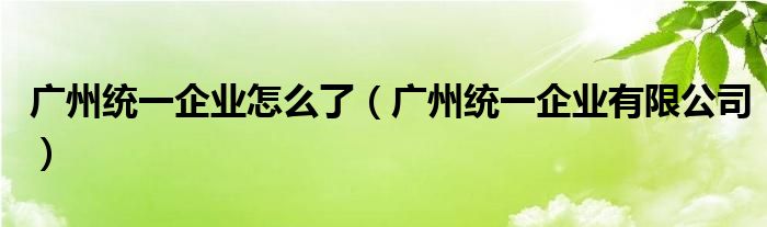 广州统一企业怎么了（广州统一企业有限公司）