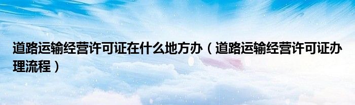 道路运输经营许可证在什么地方办（道路运输经营许可证办理流程）